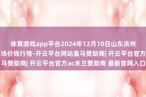 体育游戏app平台2024年12月10日山东滨州(六街)鲁北蔬菜批发商场价钱行情-开云平台网站皇马赞助商| 开云平台官方ac米兰赞助商 最新官网入口