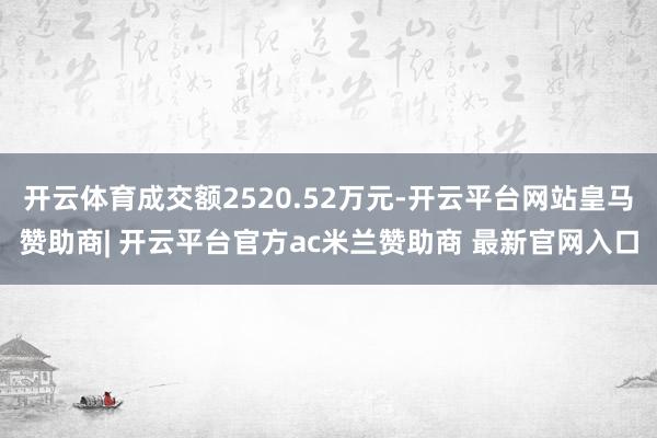 开云体育成交额2520.52万元-开云平台网站皇马赞助商| 开云平台官方ac米兰赞助商 最新官网入口