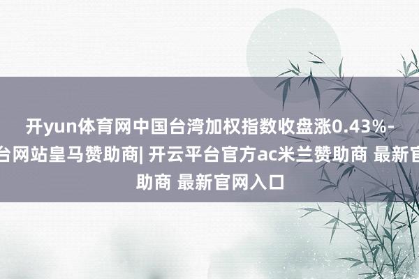 开yun体育网中国台湾加权指数收盘涨0.43%-开云平台网站皇马赞助商| 开云平台官方ac米兰赞助商 最新官网入口