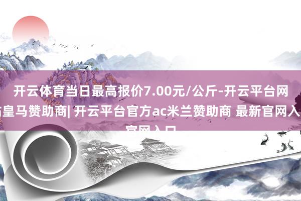 开云体育当日最高报价7.00元/公斤-开云平台网站皇马赞助商| 开云平台官方ac米兰赞助商 最新官网入口