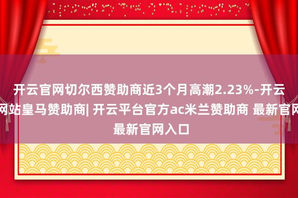 开云官网切尔西赞助商近3个月高潮2.23%-开云平台网站皇马赞助商| 开云平台官方ac米兰赞助商 最新官网入口