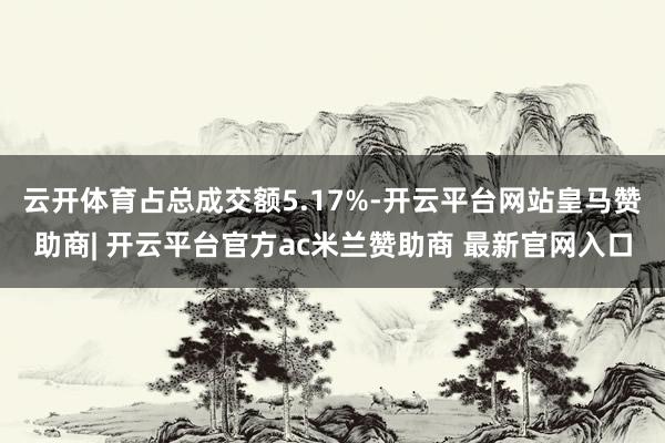 云开体育占总成交额5.17%-开云平台网站皇马赞助商| 开云平台官方ac米兰赞助商 最新官网入口