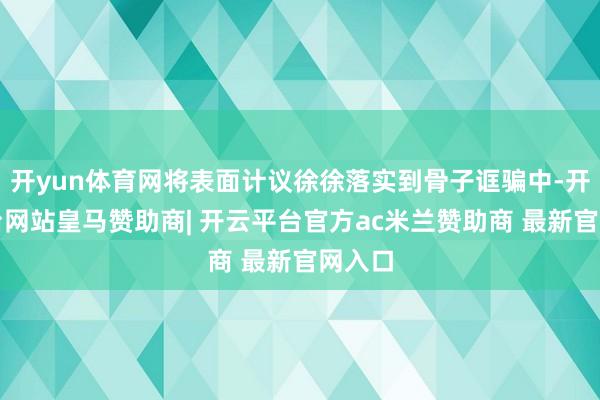 开yun体育网将表面计议徐徐落实到骨子诓骗中-开云平台网站皇马赞助商| 开云平台官方ac米兰赞助商 最新官网入口