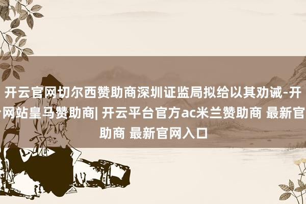 开云官网切尔西赞助商深圳证监局拟给以其劝诫-开云平台网站皇马赞助商| 开云平台官方ac米兰赞助商 最新官网入口