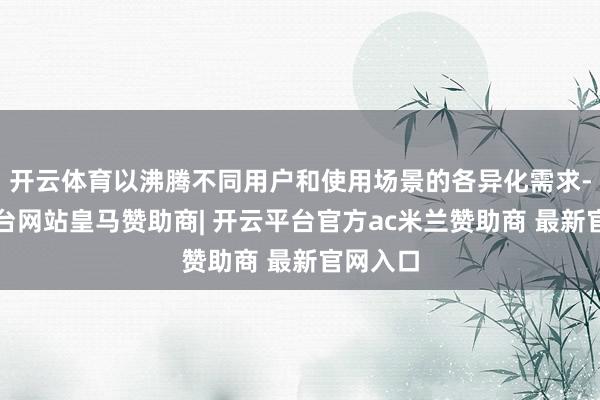 开云体育以沸腾不同用户和使用场景的各异化需求-开云平台网站皇马赞助商| 开云平台官方ac米兰赞助商 最新官网入口