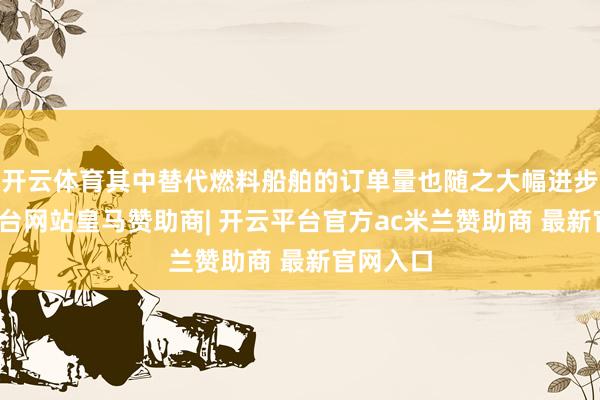 开云体育其中替代燃料船舶的订单量也随之大幅进步-开云平台网站皇马赞助商| 开云平台官方ac米兰赞助商 最新官网入口