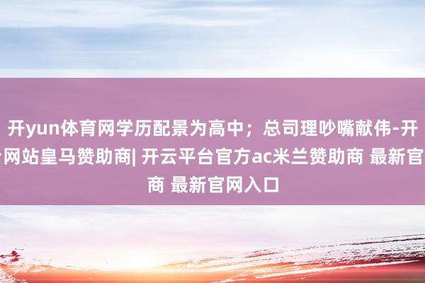 开yun体育网学历配景为高中；总司理吵嘴献伟-开云平台网站皇马赞助商| 开云平台官方ac米兰赞助商 最新官网入口