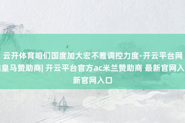 云开体育咱们国度加大宏不雅调控力度-开云平台网站皇马赞助商| 开云平台官方ac米兰赞助商 最新官网入口