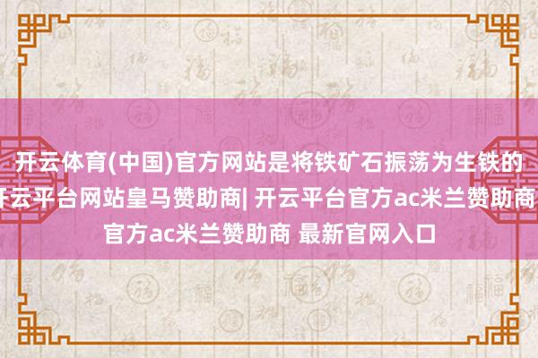 开云体育(中国)官方网站是将铁矿石振荡为生铁的枢纽复兴剂-开云平台网站皇马赞助商| 开云平台官方ac米兰赞助商 最新官网入口