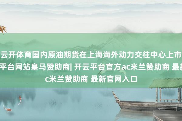 云开体育国内原油期货在上海海外动力交往中心上市交往-开云平台网站皇马赞助商| 开云平台官方ac米兰赞助商 最新官网入口