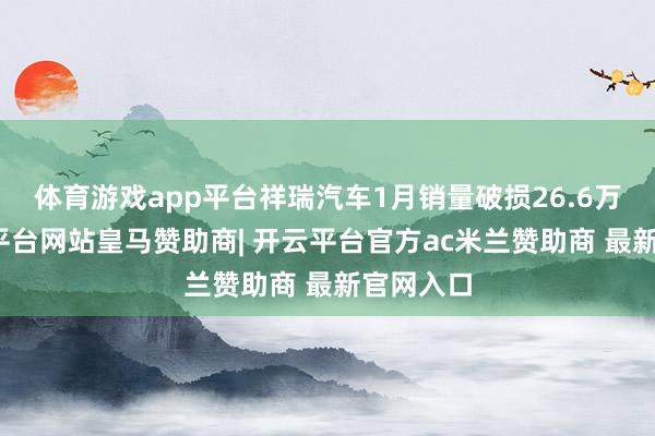 体育游戏app平台祥瑞汽车1月销量破损26.6万辆-开云平台网站皇马赞助商| 开云平台官方ac米兰赞助商 最新官网入口