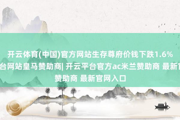 开云体育(中国)官方网站生存尊府价钱下跌1.6%-开云平台网站皇马赞助商| 开云平台官方ac米兰赞助商 最新官网入口