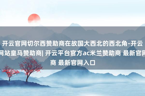 开云官网切尔西赞助商在故国大西北的西北角-开云平台网站皇马赞助商| 开云平台官方ac米兰赞助商 最新官网入口