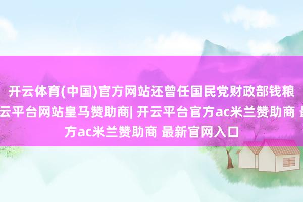 开云体育(中国)官方网站还曾任国民党财政部钱粮司长等职-开云平台网站皇马赞助商| 开云平台官方ac米兰赞助商 最新官网入口