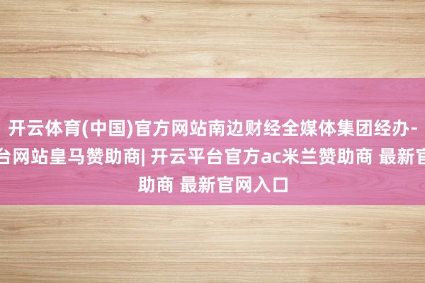 开云体育(中国)官方网站南边财经全媒体集团经办-开云平台网站皇马赞助商| 开云平台官方ac米兰赞助商 最新官网入口
