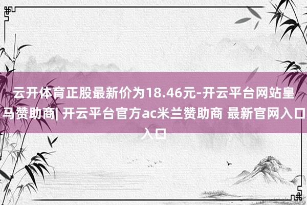 云开体育正股最新价为18.46元-开云平台网站皇马赞助商| 开云平台官方ac米兰赞助商 最新官网入口