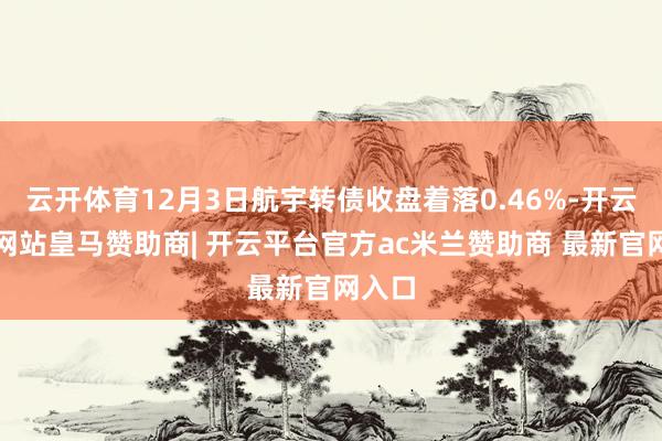 云开体育12月3日航宇转债收盘着落0.46%-开云平台网站皇马赞助商| 开云平台官方ac米兰赞助商 最新官网入口