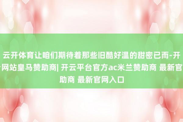 云开体育让咱们期待着那些旧酷好温的甜密已而-开云平台网站皇马赞助商| 开云平台官方ac米兰赞助商 最新官网入口