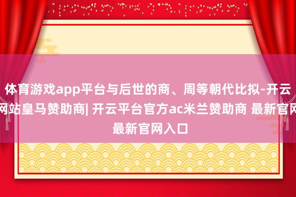 体育游戏app平台与后世的商、周等朝代比拟-开云平台网站皇马赞助商| 开云平台官方ac米兰赞助商 最新官网入口