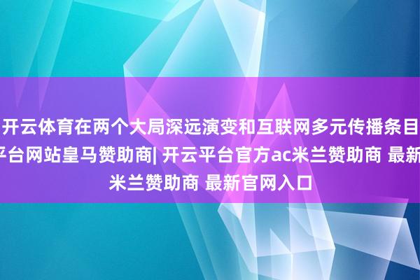开云体育在两个大局深远演变和互联网多元传播条目下-开云平台网站皇马赞助商| 开云平台官方ac米兰赞助商 最新官网入口