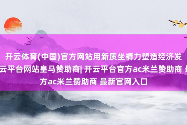 开云体育(中国)官方网站用新质坐褥力塑造经济发展新空间-开云平台网站皇马赞助商| 开云平台官方ac米兰赞助商 最新官网入口