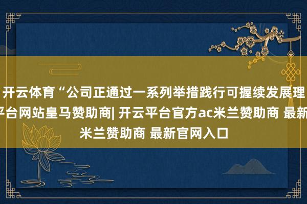 开云体育“公司正通过一系列举措践行可握续发展理念-开云平台网站皇马赞助商| 开云平台官方ac米兰赞助商 最新官网入口