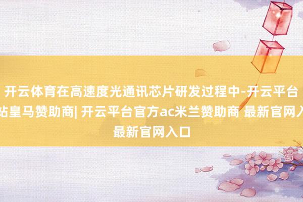 开云体育在高速度光通讯芯片研发过程中-开云平台网站皇马赞助商| 开云平台官方ac米兰赞助商 最新官网入口