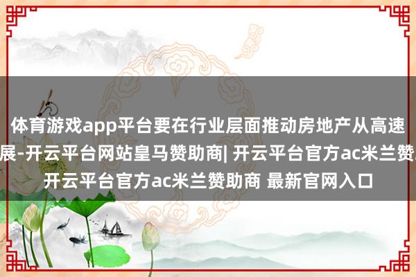 体育游戏app平台要在行业层面推动房地产从高速增长转向高质料发展-开云平台网站皇马赞助商| 开云平台官方ac米兰赞助商 最新官网入口