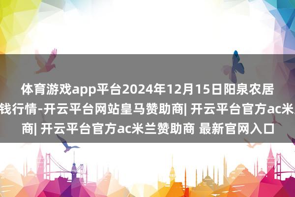 体育游戏app平台2024年12月15日阳泉农居品批发阛阓有限公司价钱行情-开云平台网站皇马赞助商| 开云平台官方ac米兰赞助商 最新官网入口