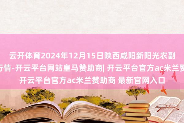 云开体育2024年12月15日陕西咸阳新阳光农副产物有限公司价钱行情-开云平台网站皇马赞助商| 开云平台官方ac米兰赞助商 最新官网入口