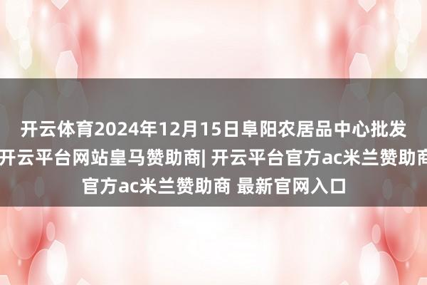 开云体育2024年12月15日阜阳农居品中心批发阛阓价钱行情-开云平台网站皇马赞助商| 开云平台官方ac米兰赞助商 最新官网入口