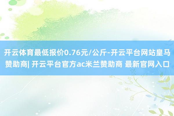 开云体育最低报价0.76元/公斤-开云平台网站皇马赞助商| 开云平台官方ac米兰赞助商 最新官网入口