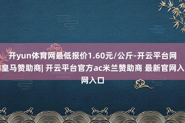 开yun体育网最低报价1.60元/公斤-开云平台网站皇马赞助商| 开云平台官方ac米兰赞助商 最新官网入口