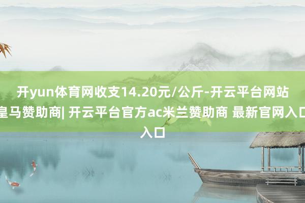 开yun体育网收支14.20元/公斤-开云平台网站皇马赞助商| 开云平台官方ac米兰赞助商 最新官网入口