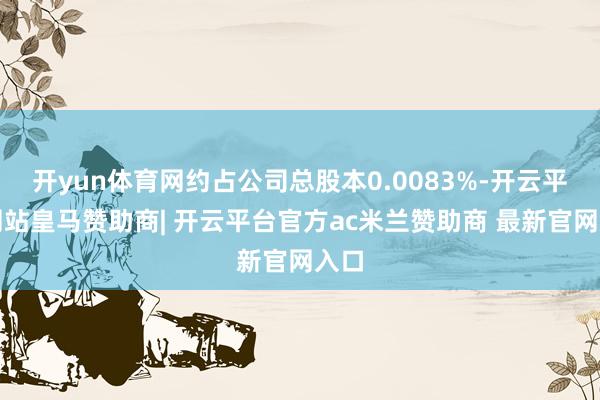开yun体育网约占公司总股本0.0083%-开云平台网站皇马赞助商| 开云平台官方ac米兰赞助商 最新官网入口