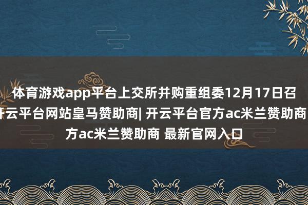 体育游戏app平台上交所并购重组委12月17日召开审议会议-开云平台网站皇马赞助商| 开云平台官方ac米兰赞助商 最新官网入口