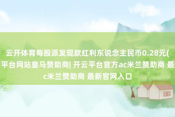 云开体育每股派发现款红利东说念主民币0.28元(含税)-开云平台网站皇马赞助商| 开云平台官方ac米兰赞助商 最新官网入口