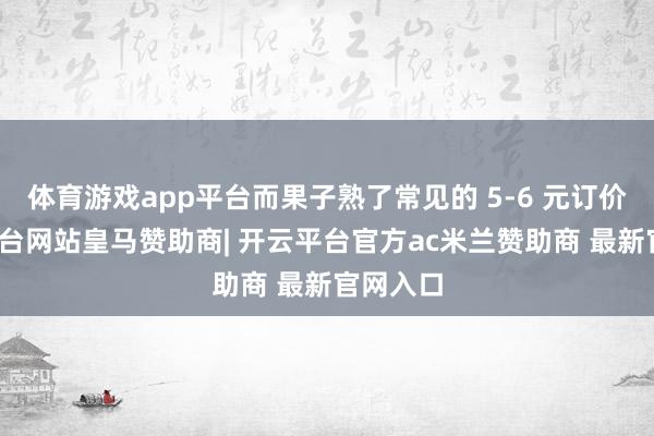 体育游戏app平台而果子熟了常见的 5-6 元订价-开云平台网站皇马赞助商| 开云平台官方ac米兰赞助商 最新官网入口