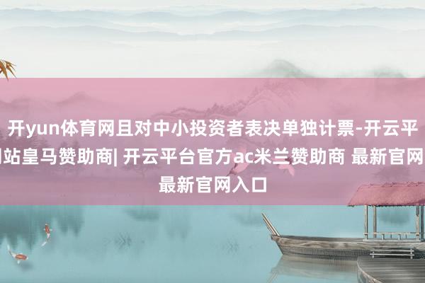 开yun体育网且对中小投资者表决单独计票-开云平台网站皇马赞助商| 开云平台官方ac米兰赞助商 最新官网入口