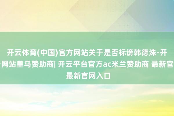 开云体育(中国)官方网站　　关于是否标谤韩德洙-开云平台网站皇马赞助商| 开云平台官方ac米兰赞助商 最新官网入口