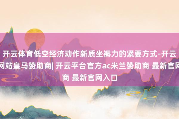 开云体育低空经济动作新质坐褥力的紧要方式-开云平台网站皇马赞助商| 开云平台官方ac米兰赞助商 最新官网入口