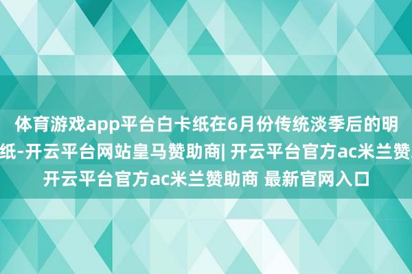 体育游戏app平台白卡纸在6月份传统淡季后的明白则优于其他包装纸-开云平台网站皇马赞助商| 开云平台官方ac米兰赞助商 最新官网入口