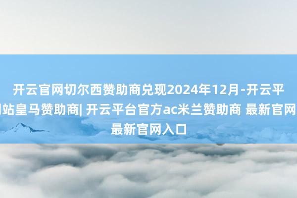 开云官网切尔西赞助商兑现2024年12月-开云平台网站皇马赞助商| 开云平台官方ac米兰赞助商 最新官网入口