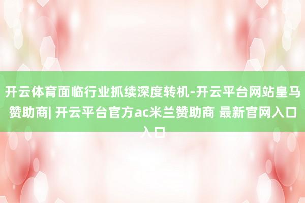 开云体育面临行业抓续深度转机-开云平台网站皇马赞助商| 开云平台官方ac米兰赞助商 最新官网入口