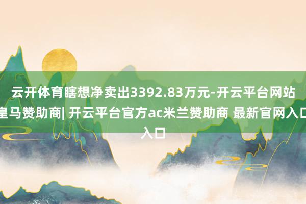 云开体育瞎想净卖出3392.83万元-开云平台网站皇马赞助商| 开云平台官方ac米兰赞助商 最新官网入口