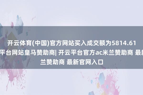 开云体育(中国)官方网站买入成交额为5814.61万元-开云平台网站皇马赞助商| 开云平台官方ac米兰赞助商 最新官网入口