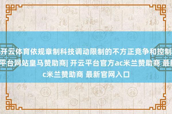 开云体育依规章制科技调动限制的不方正竞争和控制步履-开云平台网站皇马赞助商| 开云平台官方ac米兰赞助商 最新官网入口