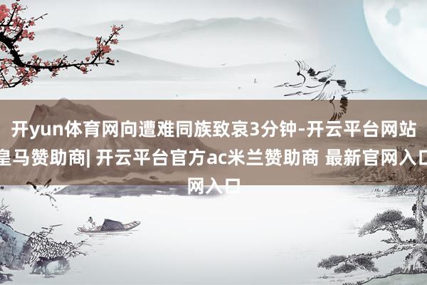 开yun体育网向遭难同族致哀3分钟-开云平台网站皇马赞助商| 开云平台官方ac米兰赞助商 最新官网入口