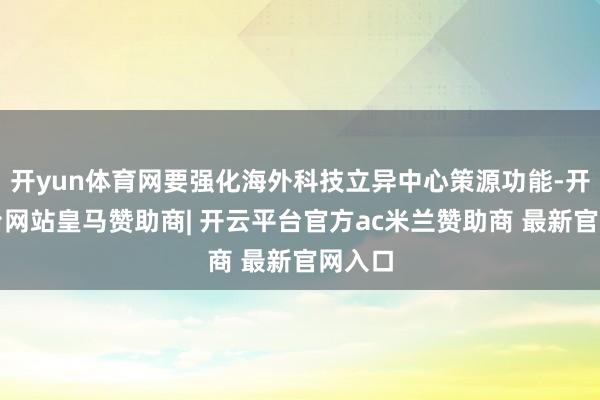 开yun体育网要强化海外科技立异中心策源功能-开云平台网站皇马赞助商| 开云平台官方ac米兰赞助商 最新官网入口