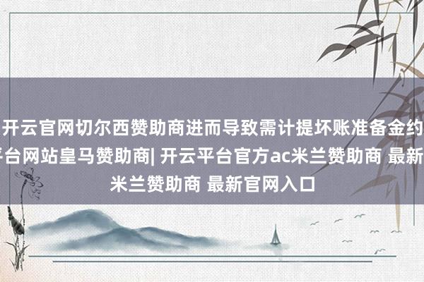 开云官网切尔西赞助商进而导致需计提坏账准备金约7-开云平台网站皇马赞助商| 开云平台官方ac米兰赞助商 最新官网入口